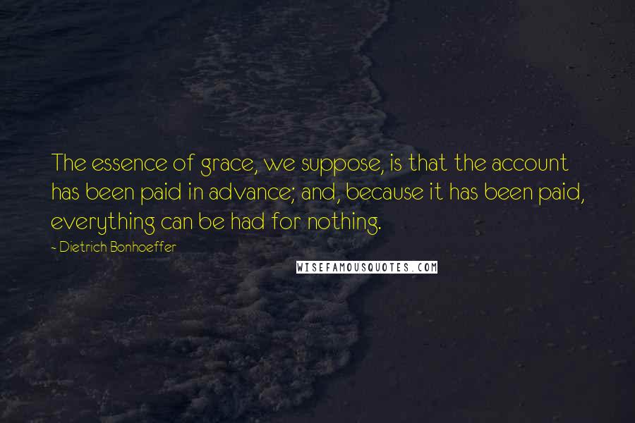 Dietrich Bonhoeffer Quotes: The essence of grace, we suppose, is that the account has been paid in advance; and, because it has been paid, everything can be had for nothing.