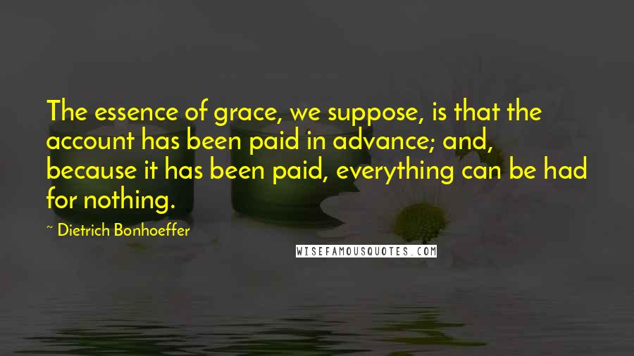 Dietrich Bonhoeffer Quotes: The essence of grace, we suppose, is that the account has been paid in advance; and, because it has been paid, everything can be had for nothing.