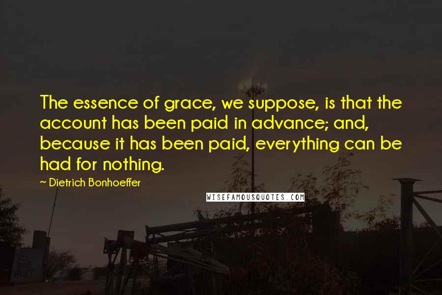 Dietrich Bonhoeffer Quotes: The essence of grace, we suppose, is that the account has been paid in advance; and, because it has been paid, everything can be had for nothing.