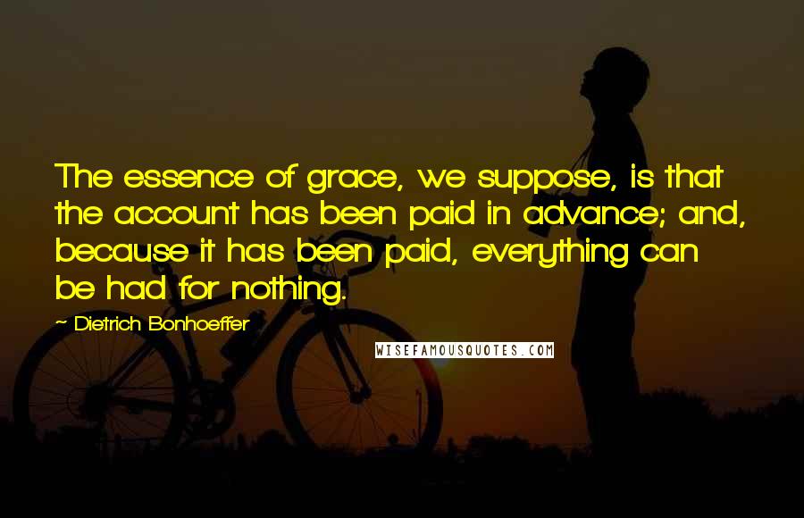 Dietrich Bonhoeffer Quotes: The essence of grace, we suppose, is that the account has been paid in advance; and, because it has been paid, everything can be had for nothing.