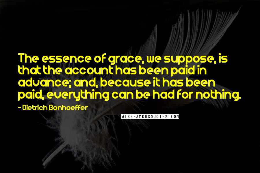 Dietrich Bonhoeffer Quotes: The essence of grace, we suppose, is that the account has been paid in advance; and, because it has been paid, everything can be had for nothing.