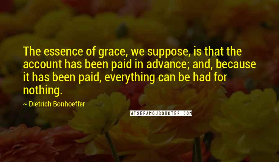 Dietrich Bonhoeffer Quotes: The essence of grace, we suppose, is that the account has been paid in advance; and, because it has been paid, everything can be had for nothing.