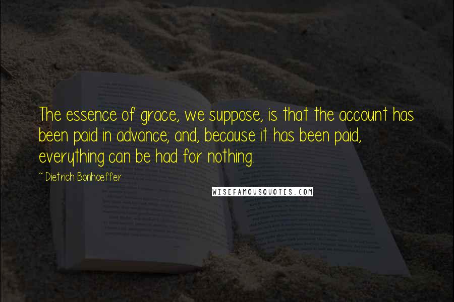 Dietrich Bonhoeffer Quotes: The essence of grace, we suppose, is that the account has been paid in advance; and, because it has been paid, everything can be had for nothing.