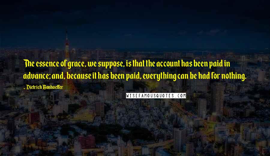 Dietrich Bonhoeffer Quotes: The essence of grace, we suppose, is that the account has been paid in advance; and, because it has been paid, everything can be had for nothing.