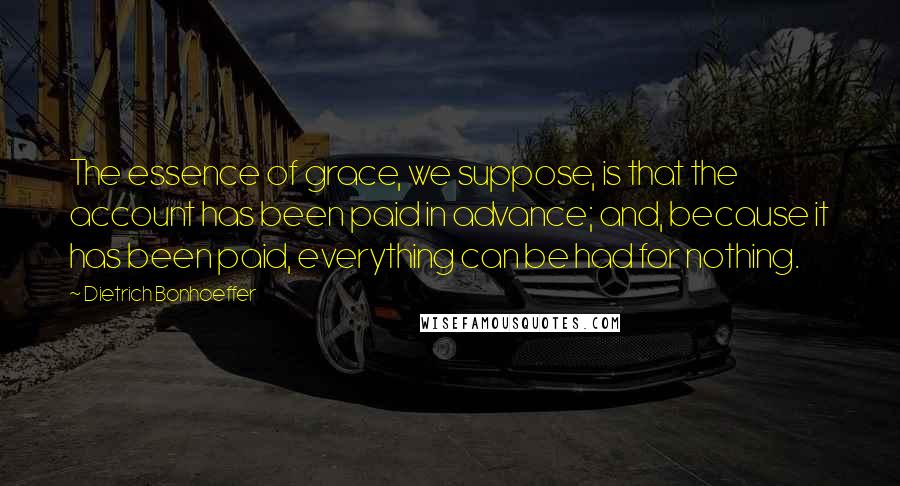 Dietrich Bonhoeffer Quotes: The essence of grace, we suppose, is that the account has been paid in advance; and, because it has been paid, everything can be had for nothing.