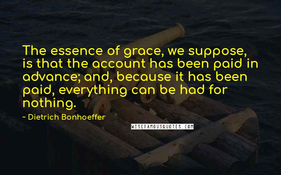 Dietrich Bonhoeffer Quotes: The essence of grace, we suppose, is that the account has been paid in advance; and, because it has been paid, everything can be had for nothing.