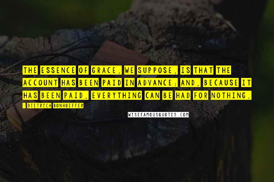 Dietrich Bonhoeffer Quotes: The essence of grace, we suppose, is that the account has been paid in advance; and, because it has been paid, everything can be had for nothing.