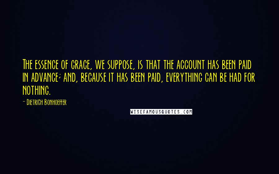 Dietrich Bonhoeffer Quotes: The essence of grace, we suppose, is that the account has been paid in advance; and, because it has been paid, everything can be had for nothing.