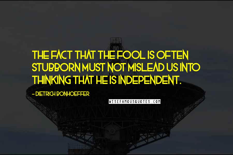 Dietrich Bonhoeffer Quotes: The fact that the fool is often stubborn must not mislead us into thinking that he is independent.