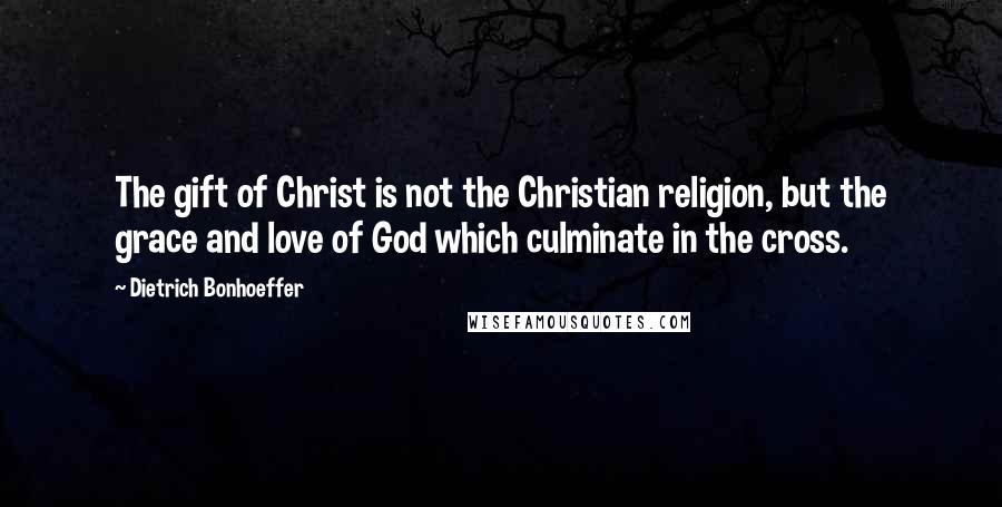 Dietrich Bonhoeffer Quotes: The gift of Christ is not the Christian religion, but the grace and love of God which culminate in the cross.