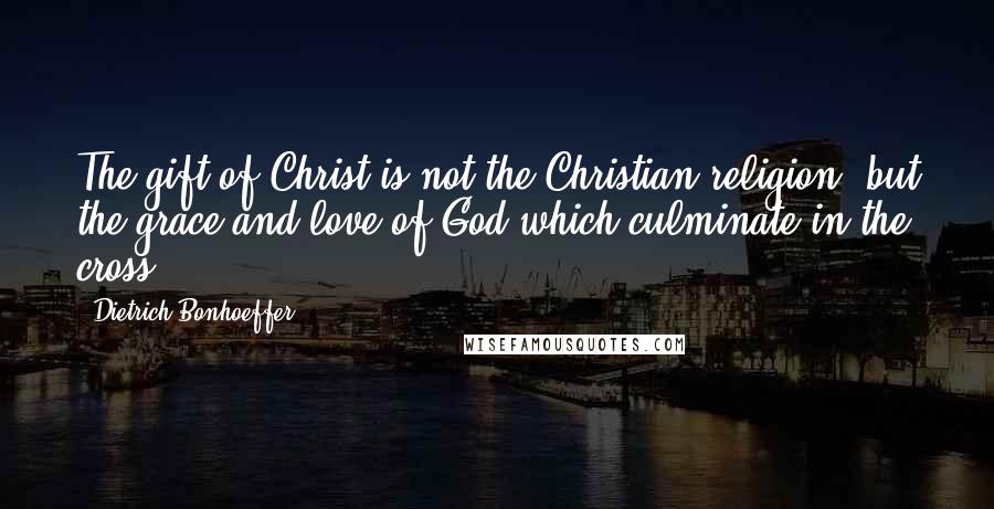 Dietrich Bonhoeffer Quotes: The gift of Christ is not the Christian religion, but the grace and love of God which culminate in the cross.