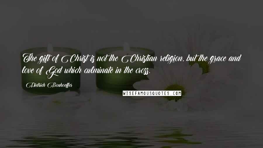 Dietrich Bonhoeffer Quotes: The gift of Christ is not the Christian religion, but the grace and love of God which culminate in the cross.