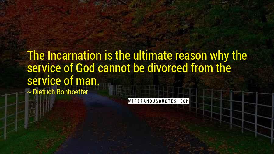 Dietrich Bonhoeffer Quotes: The Incarnation is the ultimate reason why the service of God cannot be divorced from the service of man.