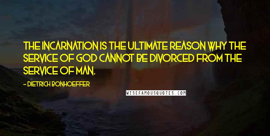 Dietrich Bonhoeffer Quotes: The Incarnation is the ultimate reason why the service of God cannot be divorced from the service of man.