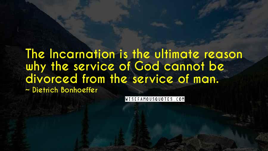 Dietrich Bonhoeffer Quotes: The Incarnation is the ultimate reason why the service of God cannot be divorced from the service of man.