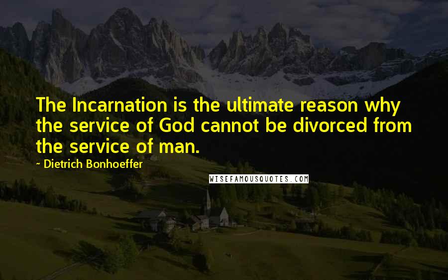 Dietrich Bonhoeffer Quotes: The Incarnation is the ultimate reason why the service of God cannot be divorced from the service of man.