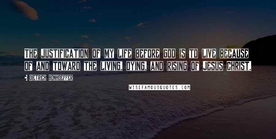 Dietrich Bonhoeffer Quotes: The justification of my life before God is to live because of and toward the living, dying, and rising of Jesus Christ.