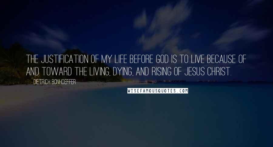 Dietrich Bonhoeffer Quotes: The justification of my life before God is to live because of and toward the living, dying, and rising of Jesus Christ.