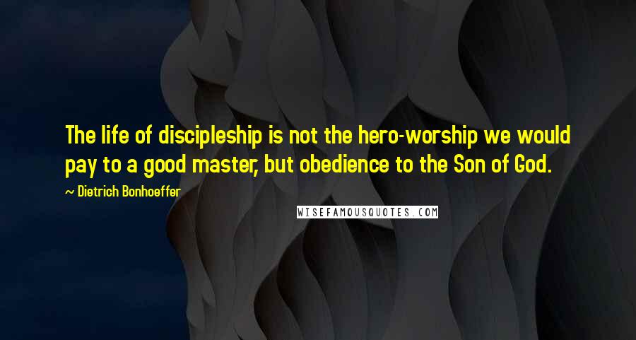 Dietrich Bonhoeffer Quotes: The life of discipleship is not the hero-worship we would pay to a good master, but obedience to the Son of God.