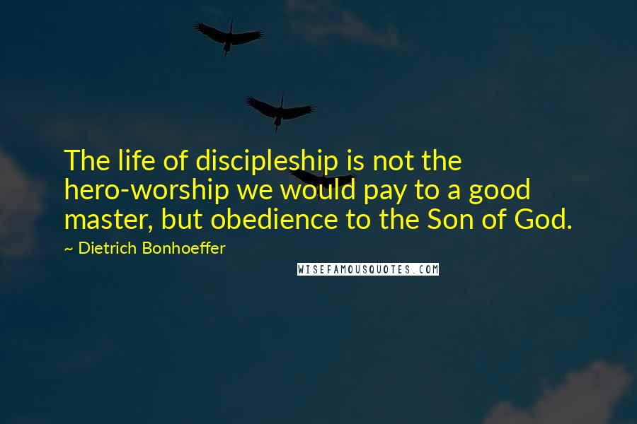 Dietrich Bonhoeffer Quotes: The life of discipleship is not the hero-worship we would pay to a good master, but obedience to the Son of God.