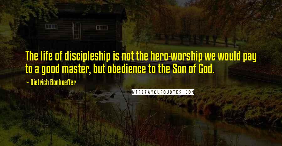 Dietrich Bonhoeffer Quotes: The life of discipleship is not the hero-worship we would pay to a good master, but obedience to the Son of God.