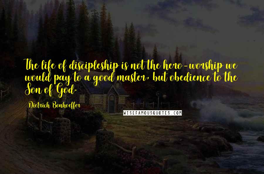 Dietrich Bonhoeffer Quotes: The life of discipleship is not the hero-worship we would pay to a good master, but obedience to the Son of God.