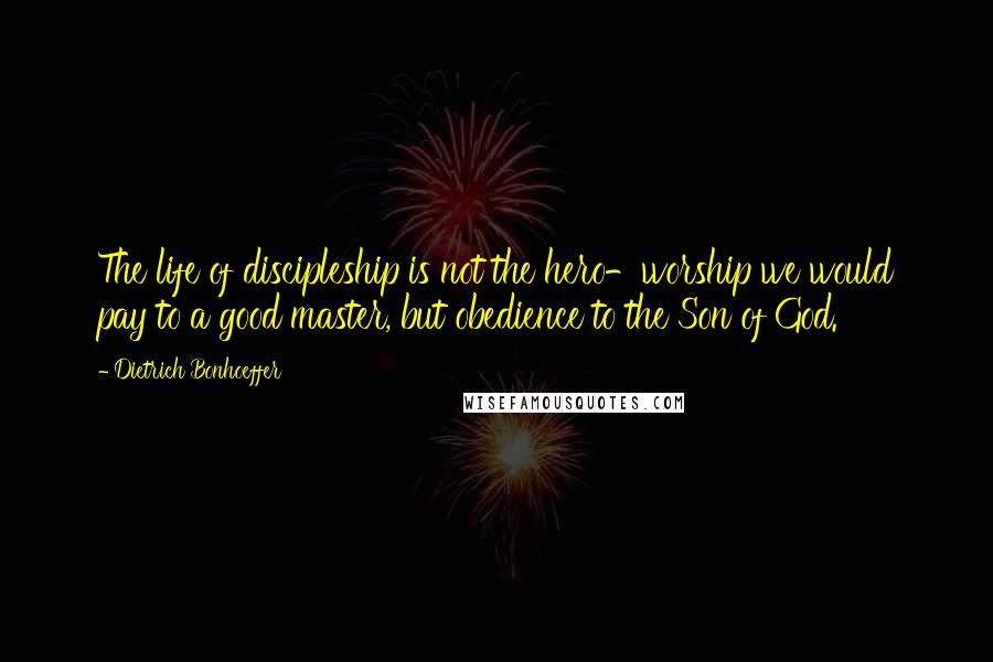 Dietrich Bonhoeffer Quotes: The life of discipleship is not the hero-worship we would pay to a good master, but obedience to the Son of God.