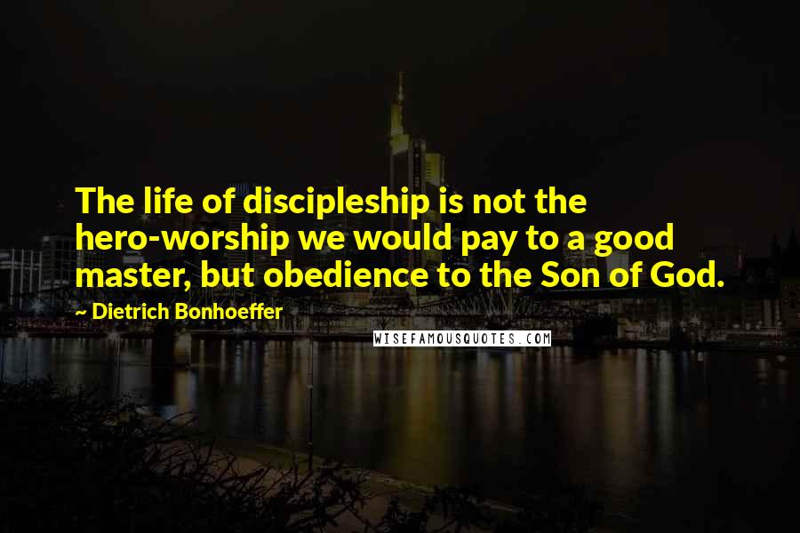 Dietrich Bonhoeffer Quotes: The life of discipleship is not the hero-worship we would pay to a good master, but obedience to the Son of God.