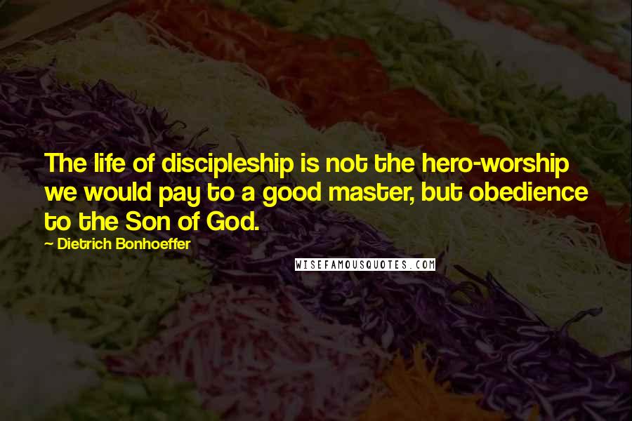 Dietrich Bonhoeffer Quotes: The life of discipleship is not the hero-worship we would pay to a good master, but obedience to the Son of God.