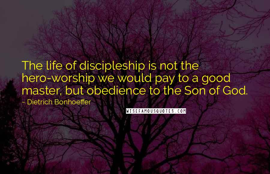 Dietrich Bonhoeffer Quotes: The life of discipleship is not the hero-worship we would pay to a good master, but obedience to the Son of God.