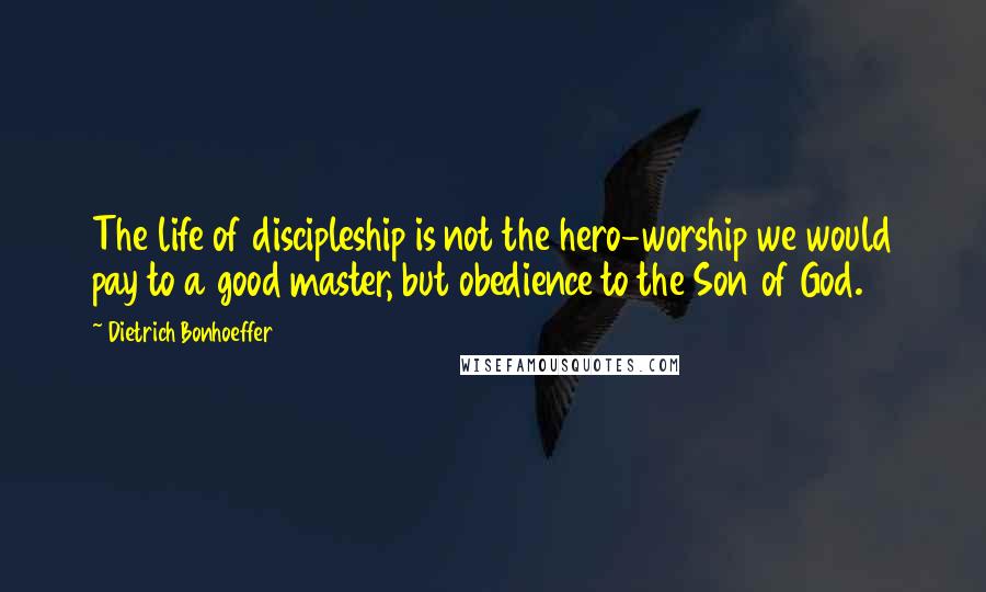 Dietrich Bonhoeffer Quotes: The life of discipleship is not the hero-worship we would pay to a good master, but obedience to the Son of God.