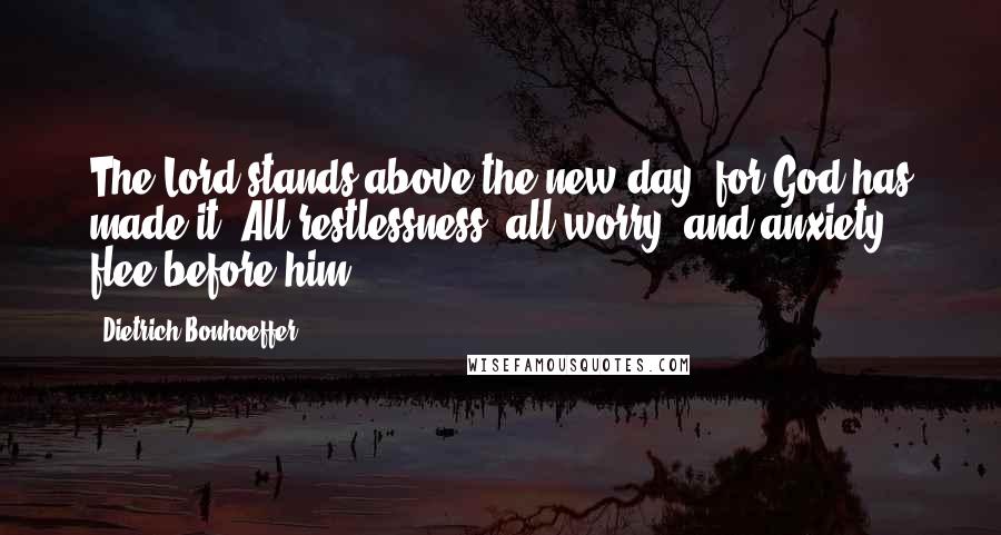 Dietrich Bonhoeffer Quotes: The Lord stands above the new day, for God has made it. All restlessness, all worry, and anxiety flee before him.