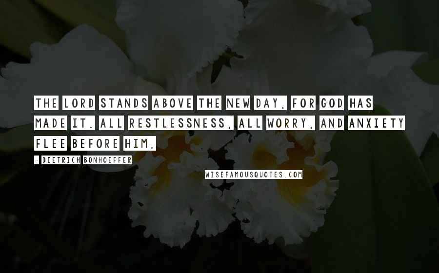 Dietrich Bonhoeffer Quotes: The Lord stands above the new day, for God has made it. All restlessness, all worry, and anxiety flee before him.
