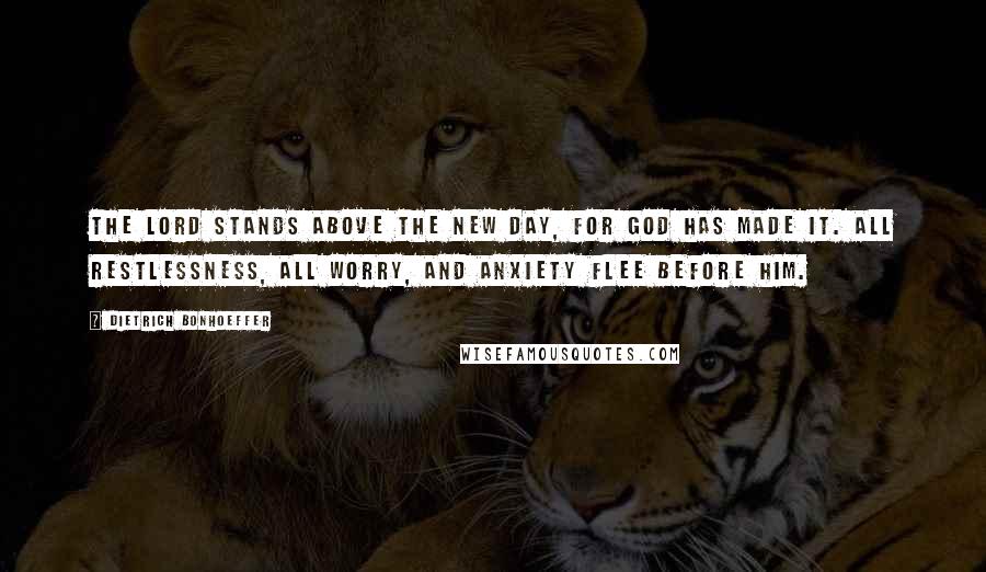 Dietrich Bonhoeffer Quotes: The Lord stands above the new day, for God has made it. All restlessness, all worry, and anxiety flee before him.