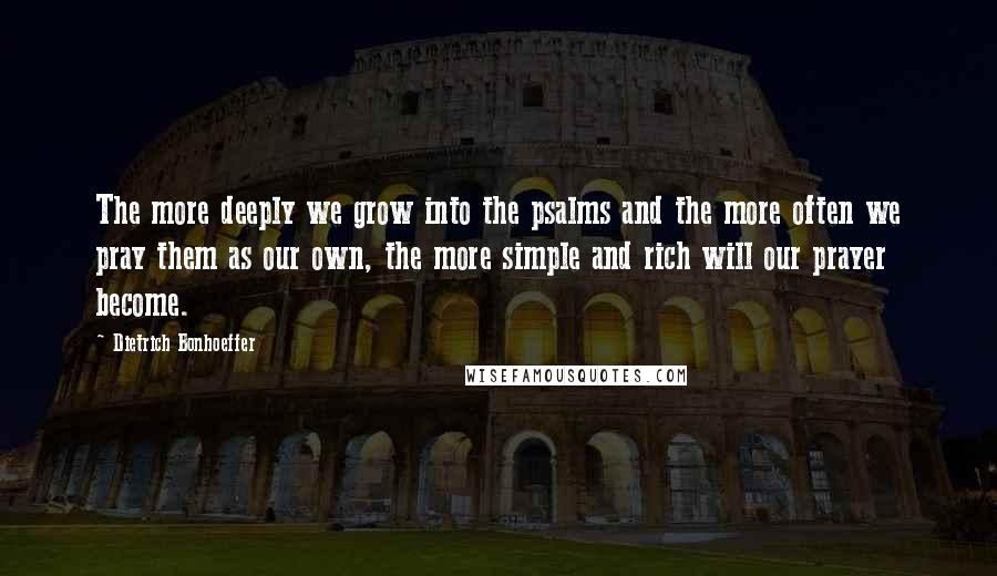 Dietrich Bonhoeffer Quotes: The more deeply we grow into the psalms and the more often we pray them as our own, the more simple and rich will our prayer become.