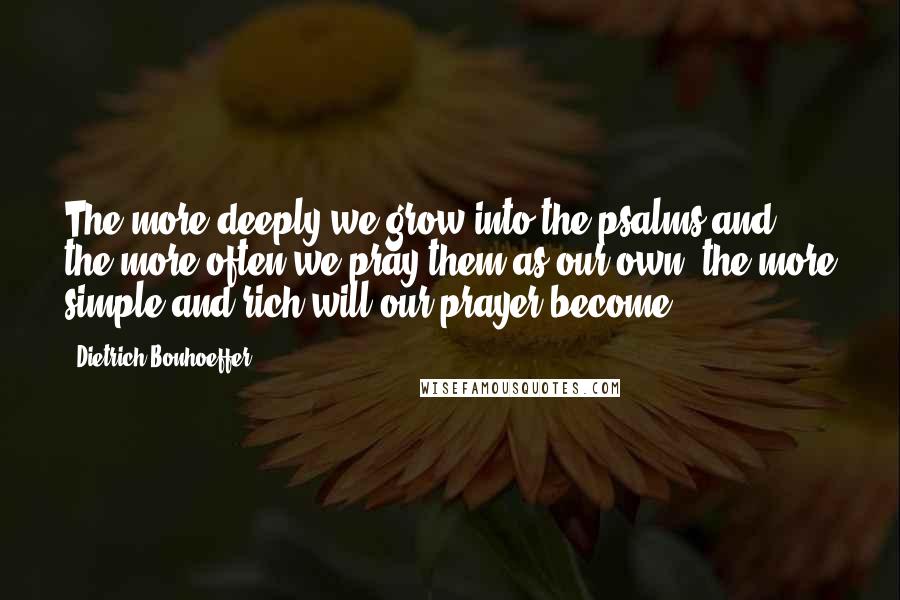 Dietrich Bonhoeffer Quotes: The more deeply we grow into the psalms and the more often we pray them as our own, the more simple and rich will our prayer become.