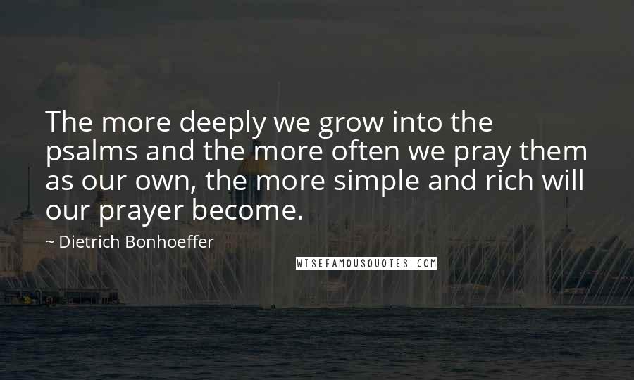 Dietrich Bonhoeffer Quotes: The more deeply we grow into the psalms and the more often we pray them as our own, the more simple and rich will our prayer become.