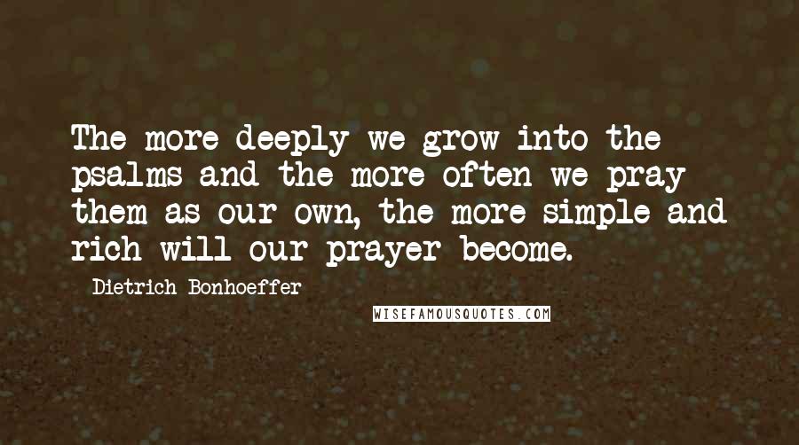 Dietrich Bonhoeffer Quotes: The more deeply we grow into the psalms and the more often we pray them as our own, the more simple and rich will our prayer become.