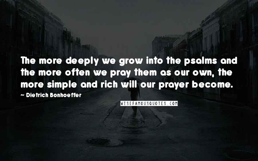 Dietrich Bonhoeffer Quotes: The more deeply we grow into the psalms and the more often we pray them as our own, the more simple and rich will our prayer become.