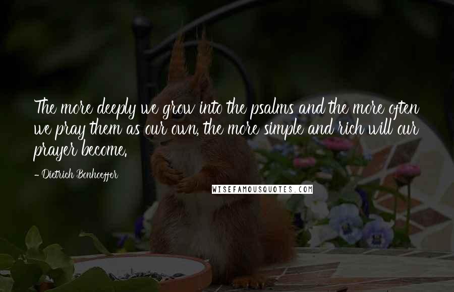 Dietrich Bonhoeffer Quotes: The more deeply we grow into the psalms and the more often we pray them as our own, the more simple and rich will our prayer become.