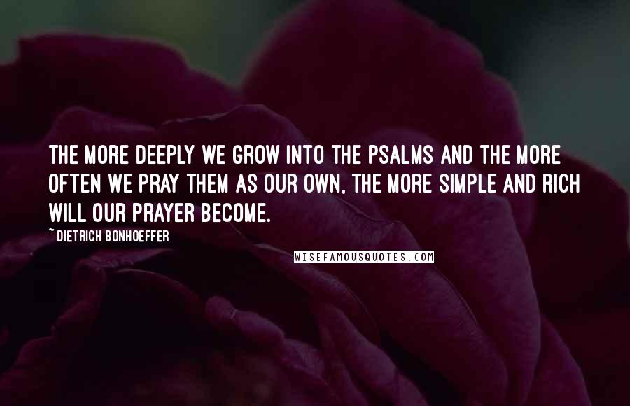 Dietrich Bonhoeffer Quotes: The more deeply we grow into the psalms and the more often we pray them as our own, the more simple and rich will our prayer become.