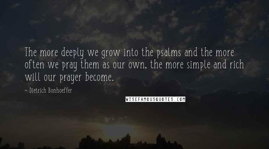 Dietrich Bonhoeffer Quotes: The more deeply we grow into the psalms and the more often we pray them as our own, the more simple and rich will our prayer become.