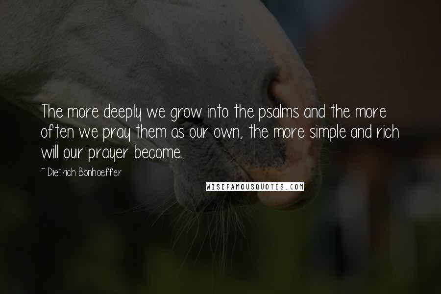 Dietrich Bonhoeffer Quotes: The more deeply we grow into the psalms and the more often we pray them as our own, the more simple and rich will our prayer become.