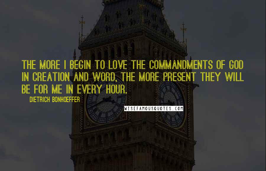 Dietrich Bonhoeffer Quotes: The more I begin to love the commandments of God in creation and word, the more present they will be for me in every hour.