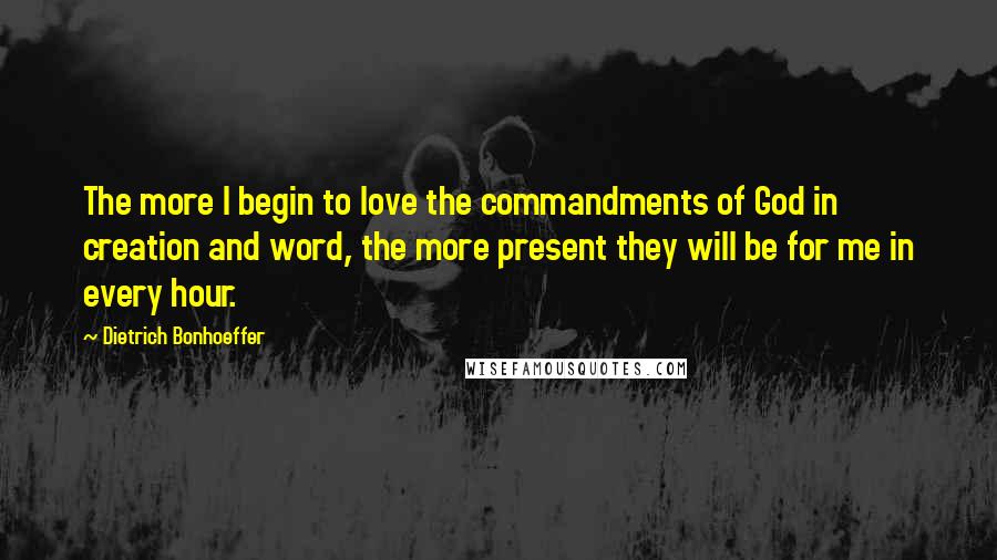 Dietrich Bonhoeffer Quotes: The more I begin to love the commandments of God in creation and word, the more present they will be for me in every hour.