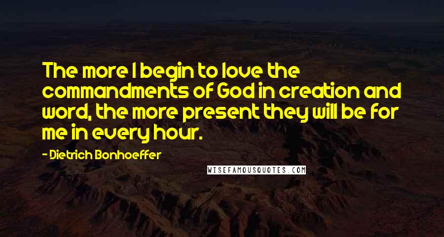 Dietrich Bonhoeffer Quotes: The more I begin to love the commandments of God in creation and word, the more present they will be for me in every hour.