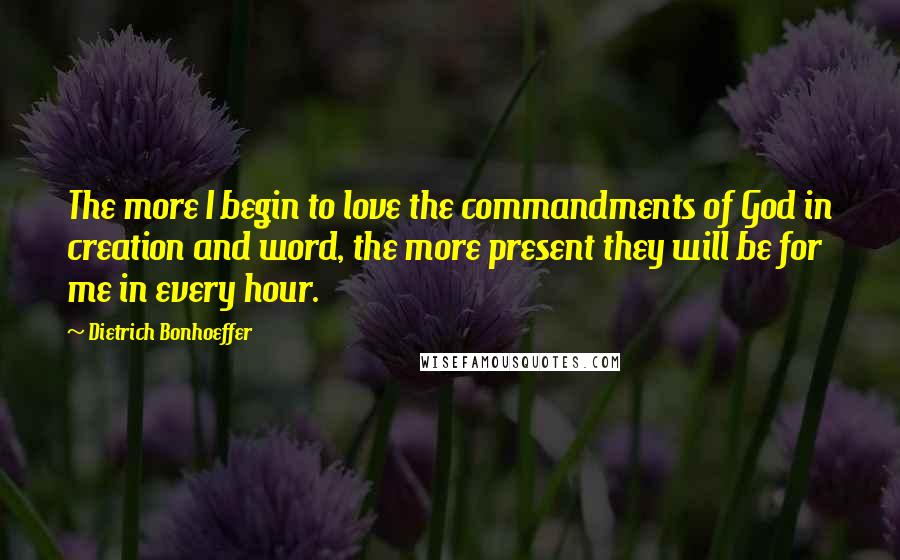 Dietrich Bonhoeffer Quotes: The more I begin to love the commandments of God in creation and word, the more present they will be for me in every hour.