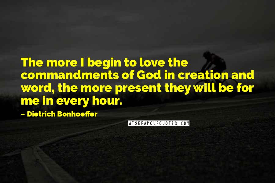 Dietrich Bonhoeffer Quotes: The more I begin to love the commandments of God in creation and word, the more present they will be for me in every hour.