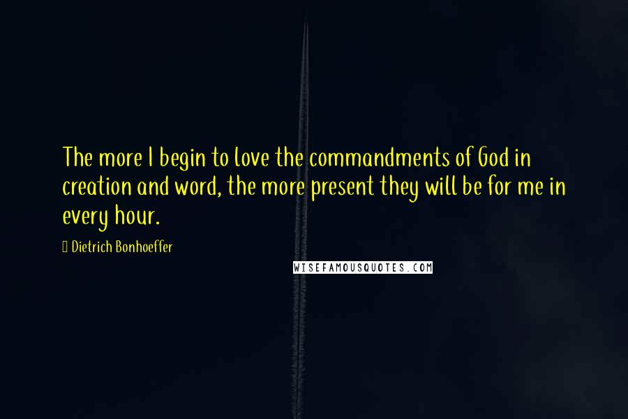 Dietrich Bonhoeffer Quotes: The more I begin to love the commandments of God in creation and word, the more present they will be for me in every hour.