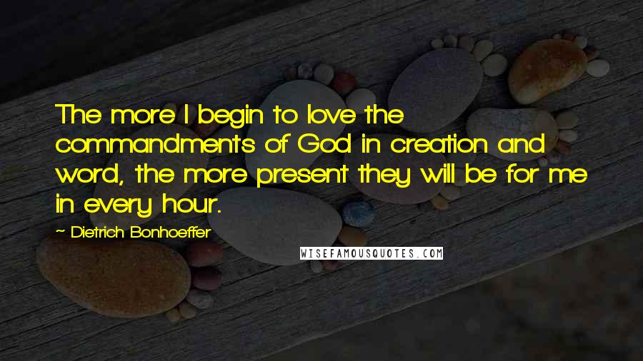 Dietrich Bonhoeffer Quotes: The more I begin to love the commandments of God in creation and word, the more present they will be for me in every hour.